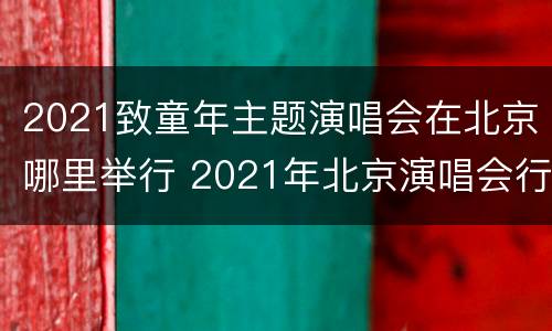 2021致童年主题演唱会在北京哪里举行 2021年北京演唱会行程