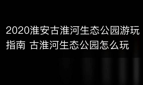 2020淮安古淮河生态公园游玩指南 古淮河生态公园怎么玩