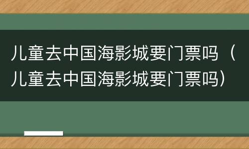 儿童去中国海影城要门票吗（儿童去中国海影城要门票吗）