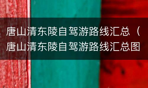 唐山清东陵自驾游路线汇总（唐山清东陵自驾游路线汇总图）