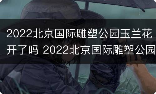 2022北京国际雕塑公园玉兰花开了吗 2022北京国际雕塑公园玉兰花开了吗现在