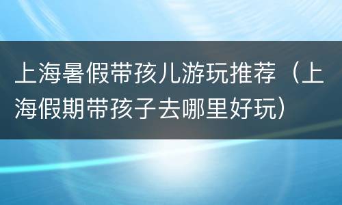 上海暑假带孩儿游玩推荐（上海假期带孩子去哪里好玩）