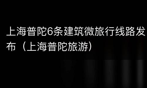 上海普陀6条建筑微旅行线路发布（上海普陀旅游）