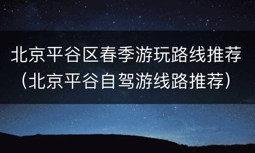 北京平谷区春季游玩路线推荐（北京平谷自驾游线路推荐）