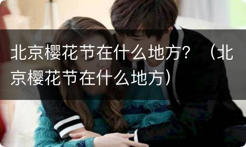 北京樱花节在什么地方？（北京樱花节在什么地方）