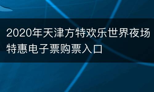 2020年天津方特欢乐世界夜场特惠电子票购票入口