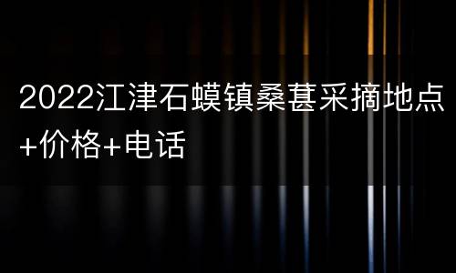 2022江津石蟆镇桑葚采摘地点+价格+电话