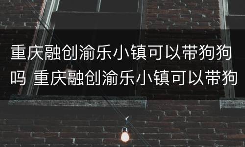 重庆融创渝乐小镇可以带狗狗吗 重庆融创渝乐小镇可以带狗狗吗