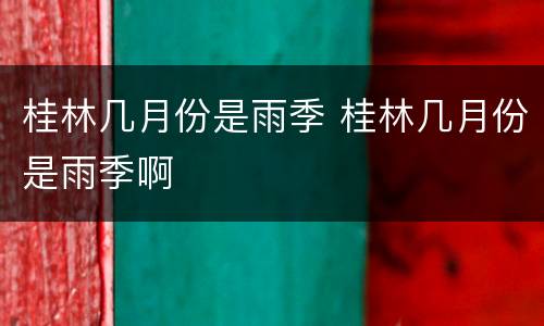 桂林几月份是雨季 桂林几月份是雨季啊