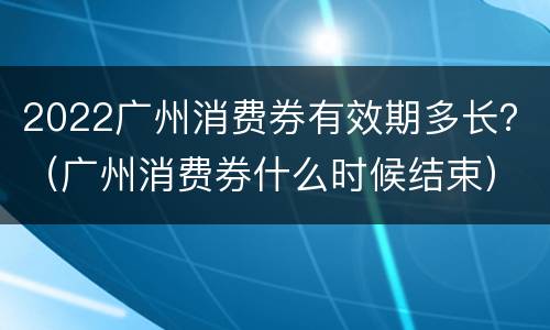 2022广州消费券有效期多长？（广州消费券什么时候结束）