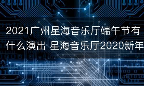 2021广州星海音乐厅端午节有什么演出 星海音乐厅2020新年音乐会