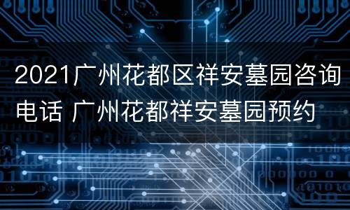2021广州花都区祥安墓园咨询电话 广州花都祥安墓园预约