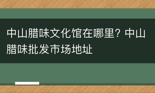 中山腊味文化馆在哪里? 中山腊味批发市场地址