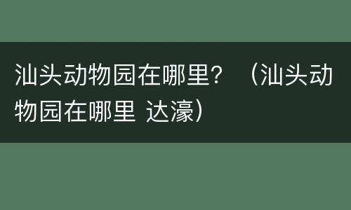 汕头动物园在哪里？（汕头动物园在哪里 达濠）