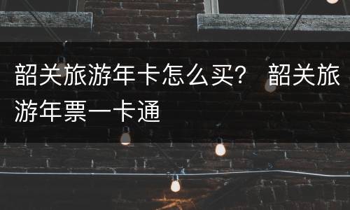 韶关旅游年卡怎么买？ 韶关旅游年票一卡通