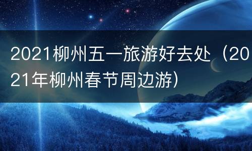 2021柳州五一旅游好去处（2021年柳州春节周边游）
