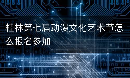 桂林第七届动漫文化艺术节怎么报名参加