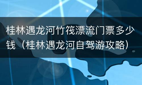 桂林遇龙河竹筏漂流门票多少钱（桂林遇龙河自驾游攻略）