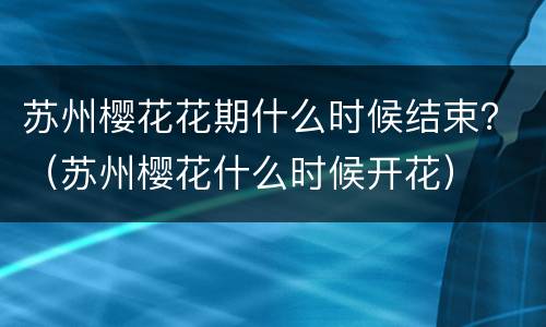 苏州樱花花期什么时候结束？（苏州樱花什么时候开花）