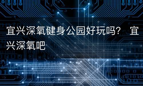 宜兴深氧健身公园好玩吗？ 宜兴深氧吧