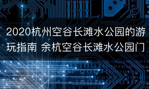 2020杭州空谷长滩水公园的游玩指南 余杭空谷长滩水公园门票多少钱