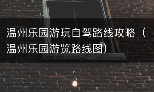 温州乐园游玩自驾路线攻略（温州乐园游览路线图）