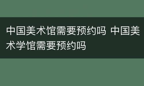 中国美术馆需要预约吗 中国美术学馆需要预约吗