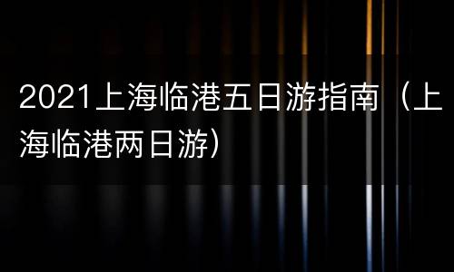 2021上海临港五日游指南（上海临港两日游）