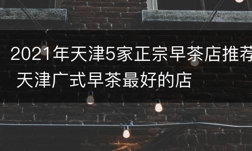 2021年天津5家正宗早茶店推荐 天津广式早茶最好的店