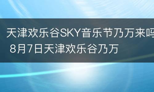 天津欢乐谷SKY音乐节乃万来吗 8月7日天津欢乐谷乃万