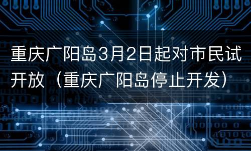 重庆广阳岛3月2日起对市民试开放（重庆广阳岛停止开发）