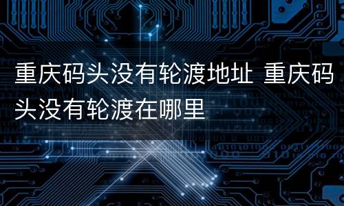 重庆码头没有轮渡地址 重庆码头没有轮渡在哪里