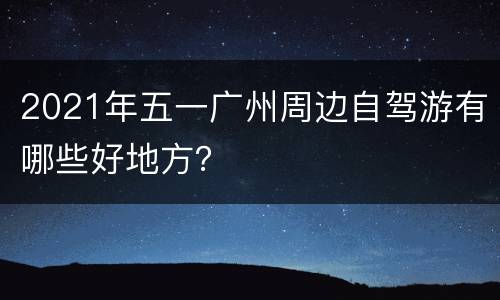 2021年五一广州周边自驾游有哪些好地方？