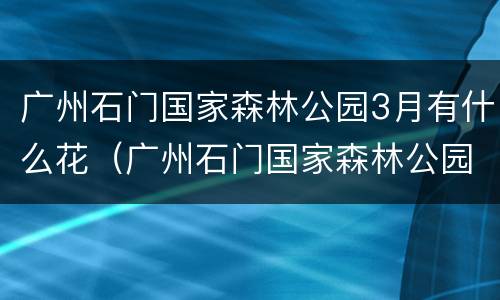 广州石门国家森林公园3月有什么花（广州石门国家森林公园春节）