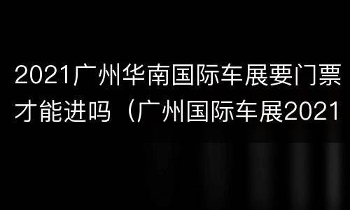 2021广州华南国际车展要门票才能进吗（广州国际车展2021具体时间）