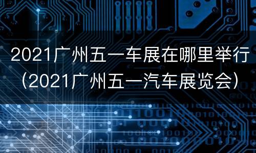 2021广州五一车展在哪里举行（2021广州五一汽车展览会）