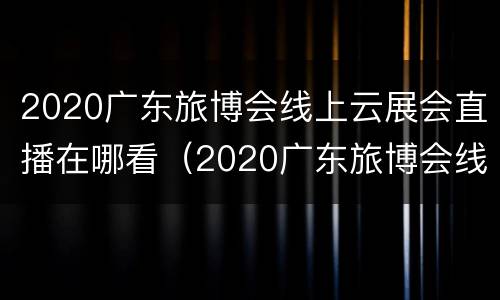 2020广东旅博会线上云展会直播在哪看（2020广东旅博会线上云展会直播在哪看啊）