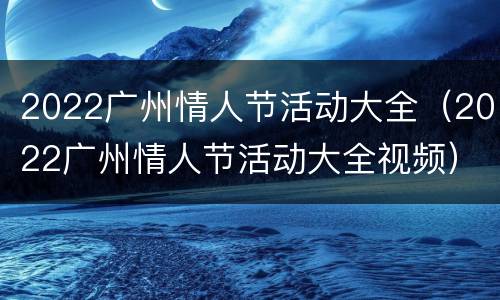 2022广州情人节活动大全（2022广州情人节活动大全视频）
