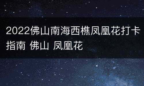 2022佛山南海西樵凤凰花打卡指南 佛山 凤凰花