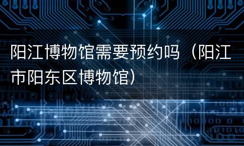 阳江博物馆需要预约吗（阳江市阳东区博物馆）
