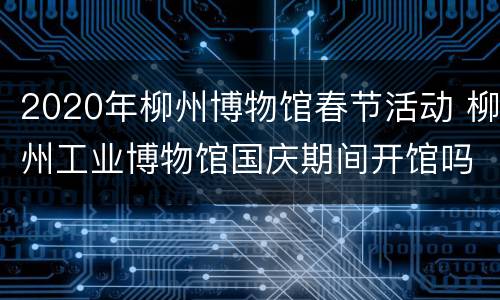 2020年柳州博物馆春节活动 柳州工业博物馆国庆期间开馆吗