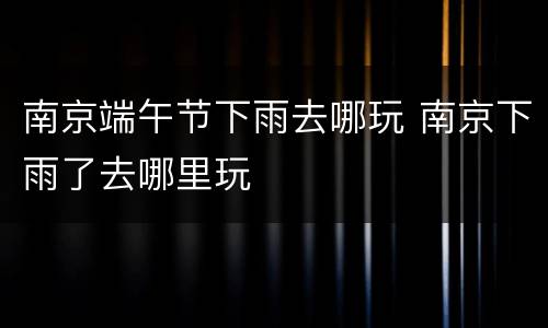 南京端午节下雨去哪玩 南京下雨了去哪里玩