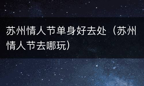 苏州情人节单身好去处（苏州情人节去哪玩）