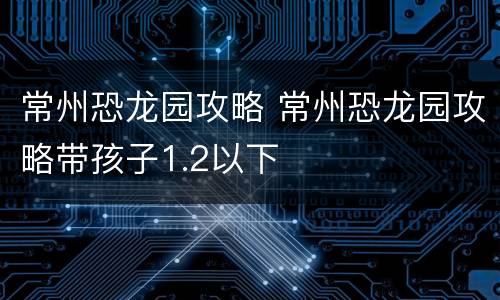 常州恐龙园攻略 常州恐龙园攻略带孩子1.2以下