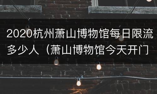 2020杭州萧山博物馆每日限流多少人（萧山博物馆今天开门吗）