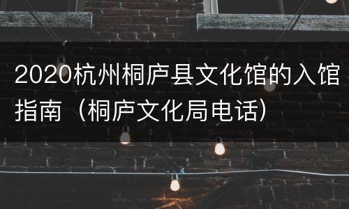 2020杭州桐庐县文化馆的入馆指南（桐庐文化局电话）