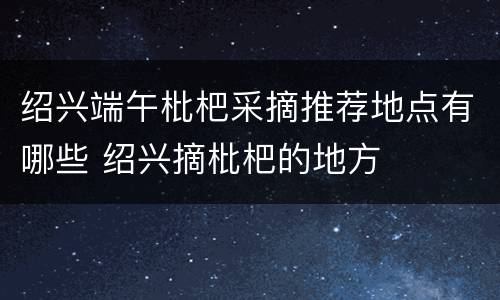 绍兴端午枇杷采摘推荐地点有哪些 绍兴摘枇杷的地方
