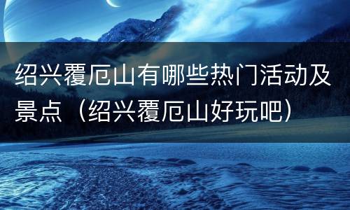 绍兴覆厄山有哪些热门活动及景点（绍兴覆厄山好玩吧）