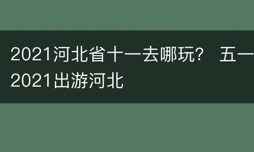 2021河北省十一去哪玩？ 五一2021出游河北