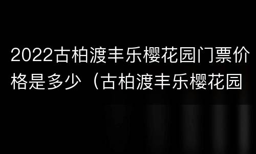2022古柏渡丰乐樱花园门票价格是多少（古柏渡丰乐樱花园穿汉服免门票吗）